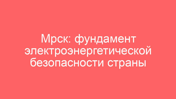 Мрск: фундамент электроэнергетической безопасности страны