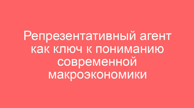 Репрезентативный агент как ключ к пониманию современной макроэкономики