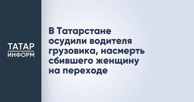 В Татарстане осудили водителя грузовика, насмерть сбившего женщину на переходе