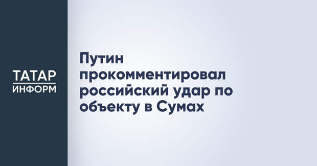 Путин прокомментировал российский удар по объекту в Сумах