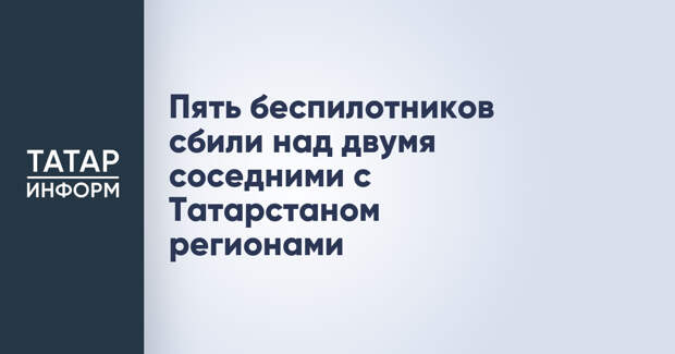 Пять беспилотников сбили над двумя соседними с Татарстаном регионами