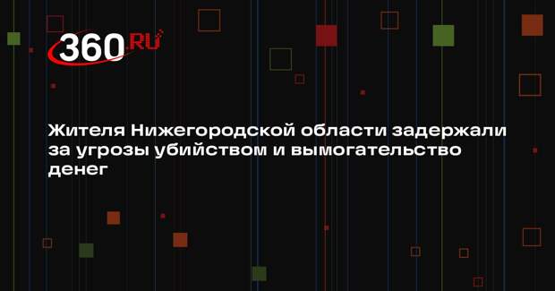 Жителя Нижегородской области задержали за угрозы убийством и вымогательство денег