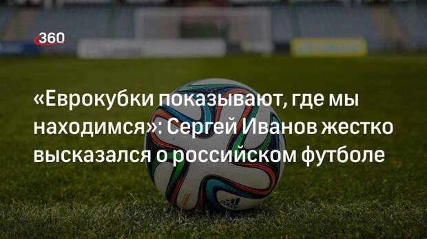 «Еврокубки показывают, где мы находимся»: Сергей Иванов жестко высказался о российском футболе