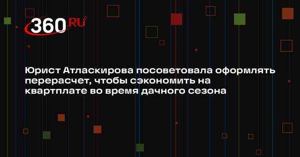 Юрист Атласкирова посоветовала оформлять перерасчет, чтобы сэкономить на квартплате во время дачного сезона
