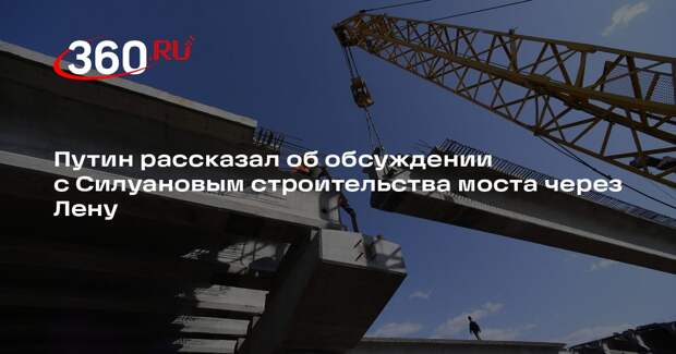 Путин рассказал об обсуждении с Силуановым строительства моста через Лену