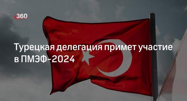 Министр энергетики Турции с делегацией примет участие в ПМЭФ-2024