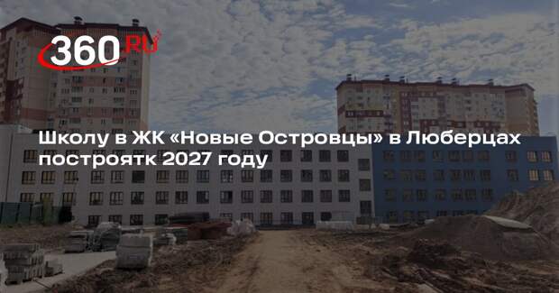 Школу в ЖК «Новые Островцы» в Люберцах построятк 2027 году