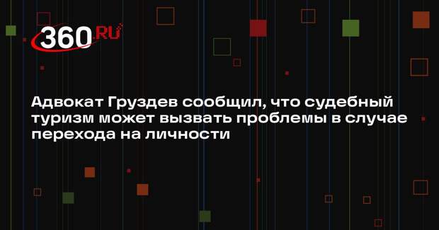 Адвокат Груздев сообщил, что судебный туризм может вызвать проблемы в случае перехода на личности