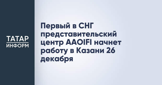 Первый в СНГ представительский центр AAOIFI начнет работу в Казани 26 декабря