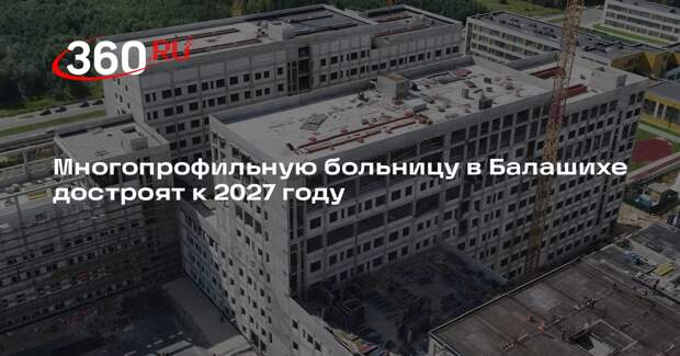 Многопрофильную больницу в Балашихе достроят к 2027 году