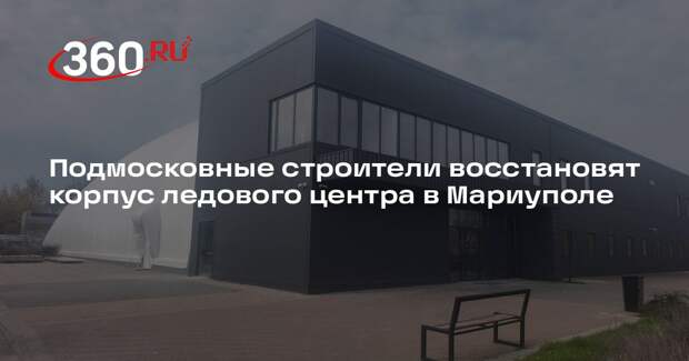 Подмосковные строители восстановят корпус ледового центра в Мариуполе