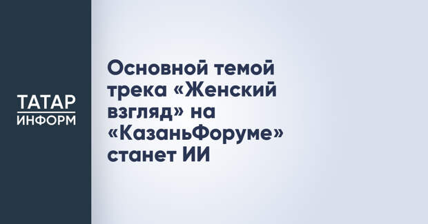Основной темой трека «Женский взгляд» на «КазаньФоруме» станет ИИ