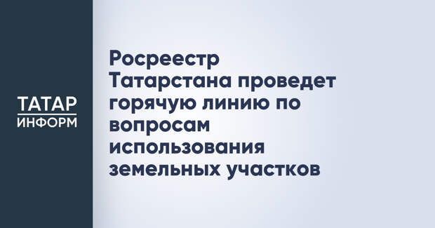 Росреестр Татарстана проведет горячую линию по вопросам использования земельных участков