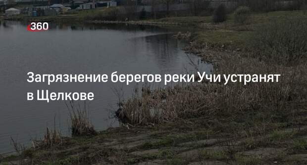 Загрязнение берегов реки Учи устранят в Щелкове