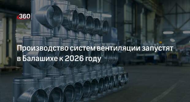 Производство систем вентиляции запустят в Балашихе к 2026 году