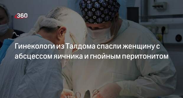 Гинекологи из Талдома спасли женщину с абсцессом яичника и гнойным перитонитом
