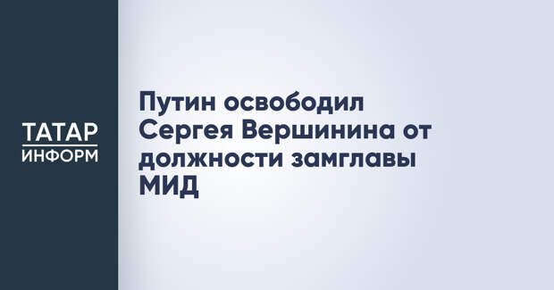 Путин освободил Сергея Вершинина от должности замглавы МИД