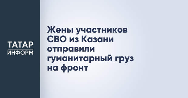 Жены участников СВО из Казани отправили гуманитарный груз на фронт