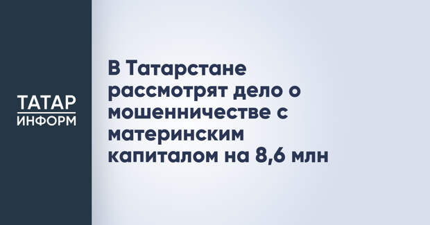 В Татарстане рассмотрят дело о мошенничестве с материнским капиталом на 8,6 млн