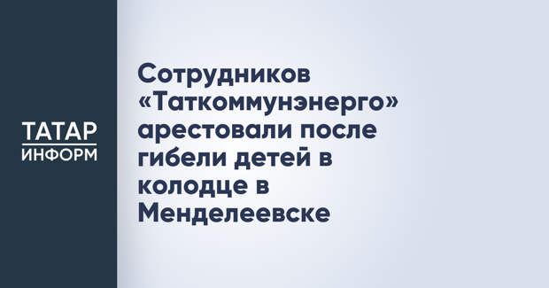 Сотрудников «Таткоммунэнерго» арестовали после гибели детей в колодце в Менделеевске
