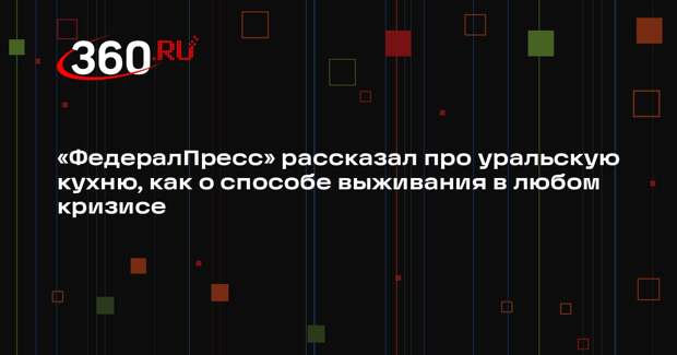 «ФедералПресс» рассказал про уральскую кухню, как о способе выживания в любом кризисе