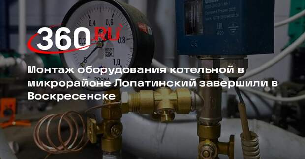 Монтаж оборудования котельной в микрорайоне Лопатинский завершили в Воскресенске