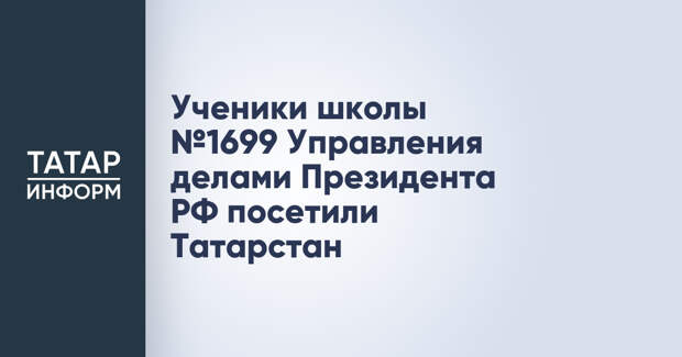 Ученики школы №1699 Управления делами Президента РФ посетили Татарстан