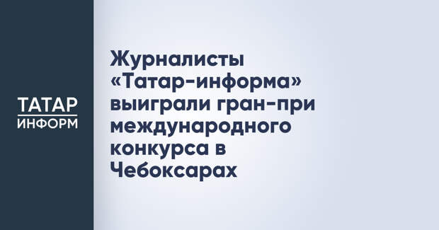 Журналисты «Татар-информа» выиграли гран-при международного конкурса в Чебоксарах