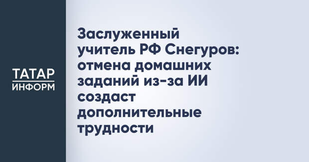 Заслуженный учитель РФ Снегуров: отмена домашних заданий из-за ИИ создаст дополнительные трудности