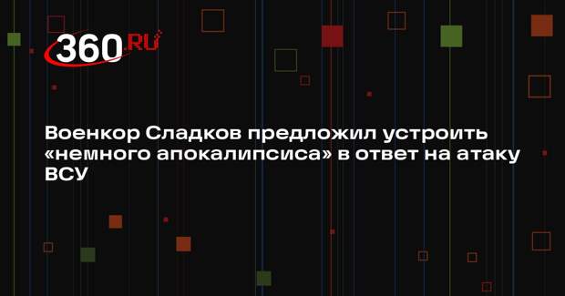 Военкор Сладков предложил устроить «немного апокалипсиса» в ответ на атаку ВСУ