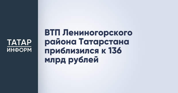 ВТП Лениногорского района Татарстана приблизился к 136 млрд рублей