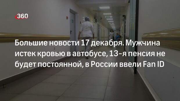 Большие новости 17 декабря. Мужчина истек кровью в автобусе, 13-я пенсия не будет постоянной, в России ввели Fan ID