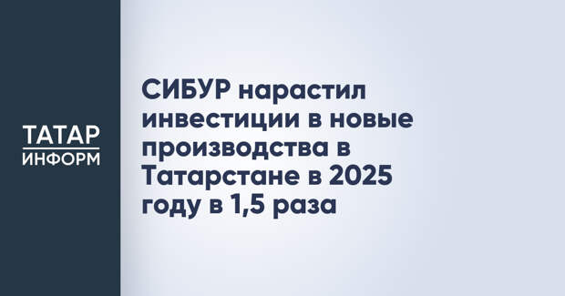 СИБУР нарастил инвестиции в новые производства в Татарстане в 2025 году в 1,5 раза