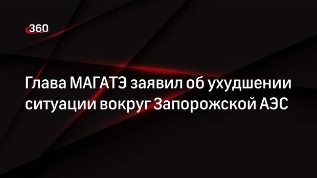 Глава МАГАТЭ заявил об ухудшении ситуации вокруг Запорожской АЭС
