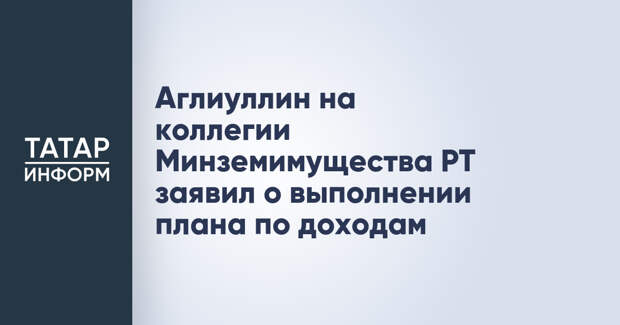 Аглиуллин на коллегии Минземимущества РТ заявил о выполнении плана по доходам