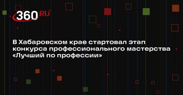 В Хабаровском крае стартовал этап конкурса профессионального мастерства «Лучший по профессии»