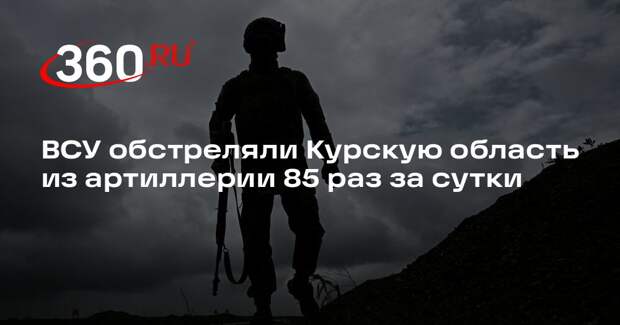 ВСУ обстреляли Курскую область из артиллерии 85 раз за сутки