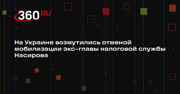 На Украине возмутились отменой мобилизации экс-главы налоговой службы Насирова